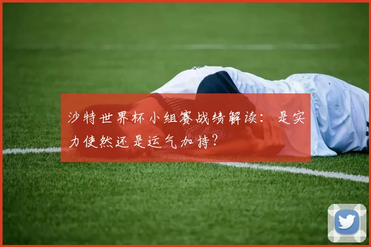 沙特世界杯小组赛战绩解读：是实力使然还是运气加持？