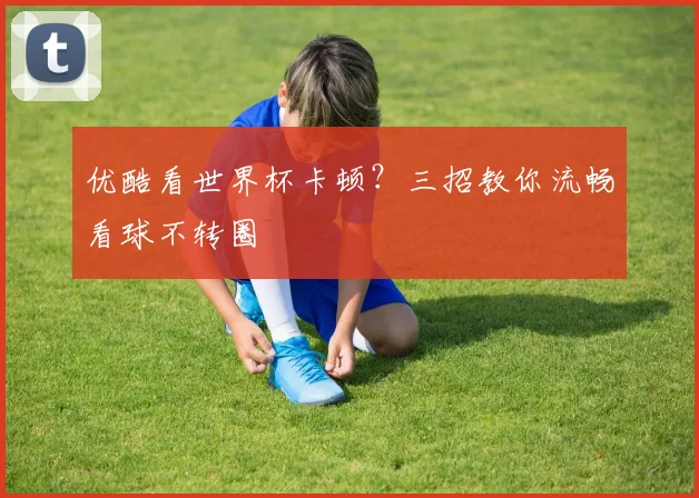 优酷看世界杯卡顿?三招教你流畅看球不转圈