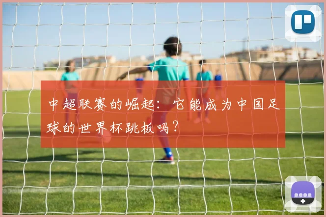 中超联赛的崛起：它能成为中国足球的世界杯跳板吗？