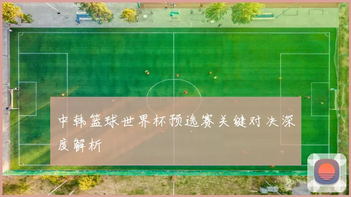 中韩篮球世界杯预选赛关键对决深度解析