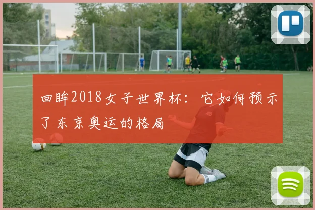 回眸2018女子世界杯：它如何预示了东京奥运的格局
