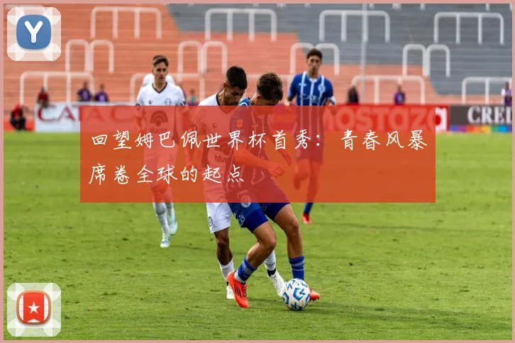 回望姆巴佩世界杯首秀：青春风暴席卷全球的起点