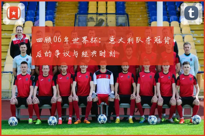 回顾06年世界杯：意大利队夺冠背后的争议与经典时刻