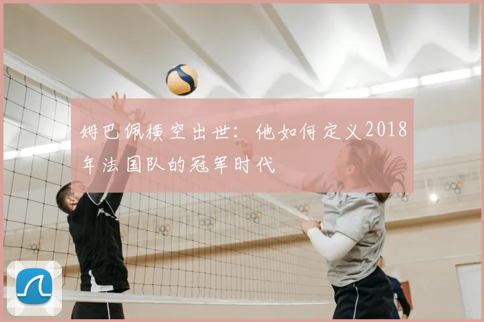 姆巴佩横空出世:他如何定义2018年法国队的冠军时代