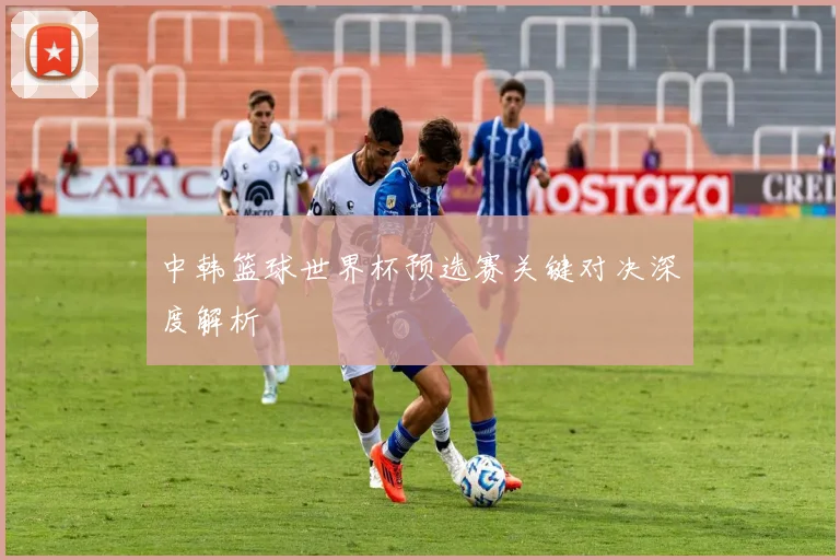 中韩篮球世界杯预选赛关键对决深度解析