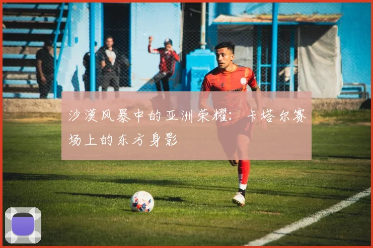 沙漠风暴中的亚洲荣耀：卡塔尔赛场上的东方身影