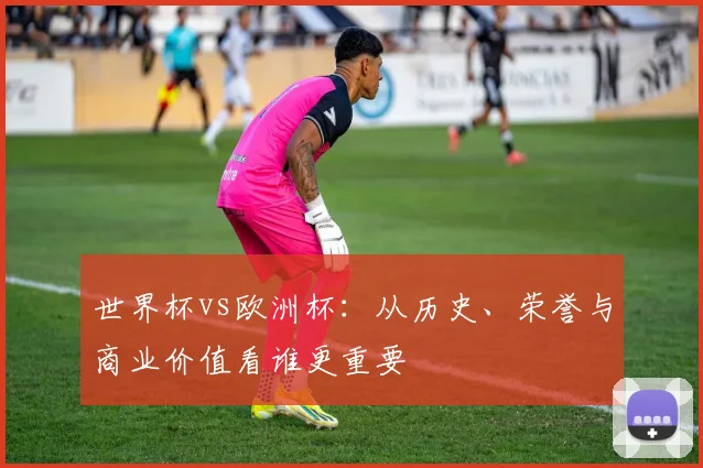 世界杯vs欧洲杯:从历史、荣誉与商业价值看谁更重要