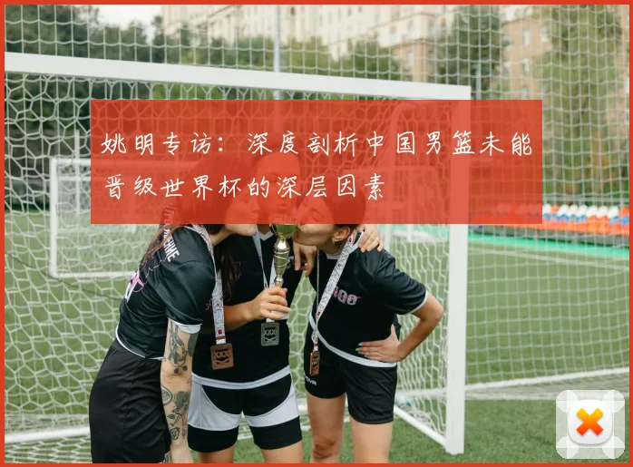 姚明专访:深度剖析中国男篮未能晋级世界杯的深层因素