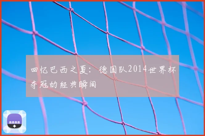 回忆巴西之夏：德国队2014世界杯夺冠的经典瞬间