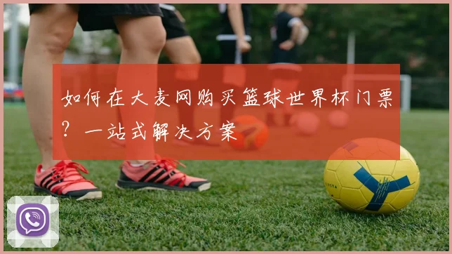 如何在大麦网购买篮球世界杯门票？一站式解决方案