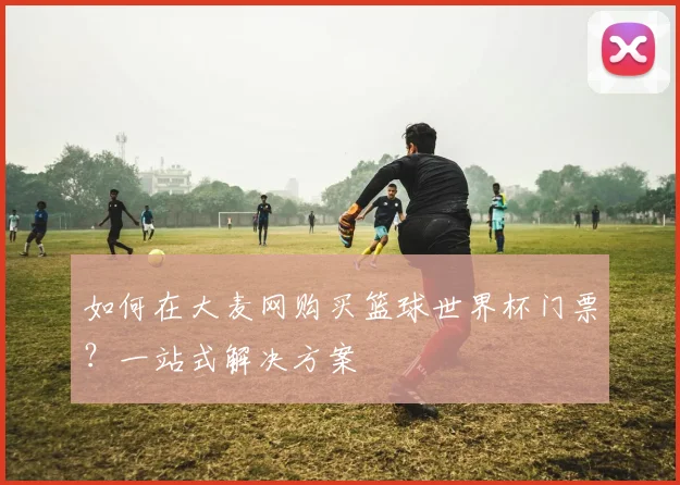 如何在大麦网购买篮球世界杯门票？一站式解决方案