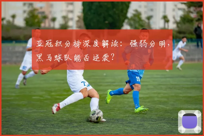 亚冠积分榜深度解读：强弱分明，黑马球队能否逆袭？