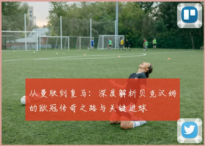 从曼联到皇马：深度解析贝克汉姆的欧冠传奇之路与关键进球