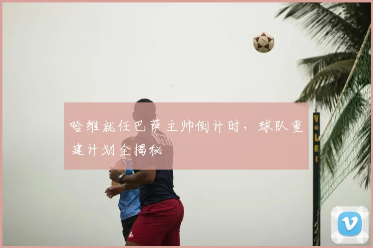 哈维就任巴萨主帅倒计时，球队重建计划全揭秘