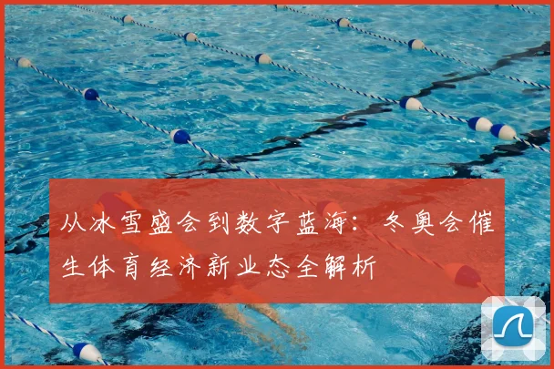 从冰雪盛会到数字蓝海：冬奥会催生体育经济新业态全解析