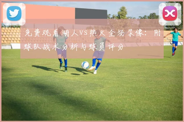 免费观看湖人vs热火全场录像：附球队战术分析与球员评分