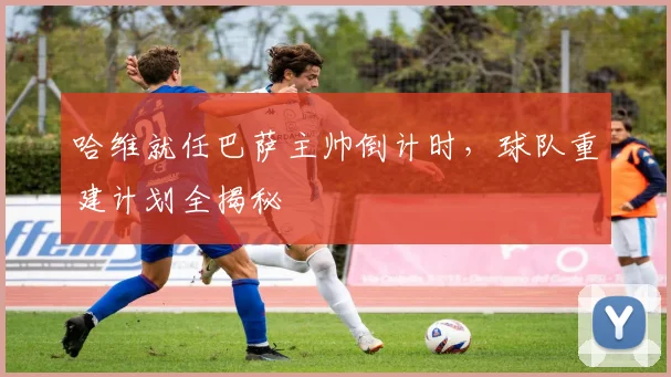 哈维就任巴萨主帅倒计时，球队重建计划全揭秘